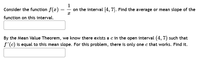 Consider the function f(x)
function on this interval.
=
1
on the interval [4, 7]. Find the average or mean slope of the
x
By the Mean Value Theorem, we know there exists a c in the open interval (4,7) such that
f'(c) is equal to this mean slope. For this problem, there is only one c that works. Find it.