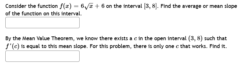 Consider the function f(x) = 6√x + 6 on the interval [3, 8]. Find the average or mean slope
of the function on this interval.
By the Mean Value Theorem, we know there exists a c in the open interval (3, 8) such that
f'(c) is equal to this mean slope. For this problem, there is only one c that works. Find it.