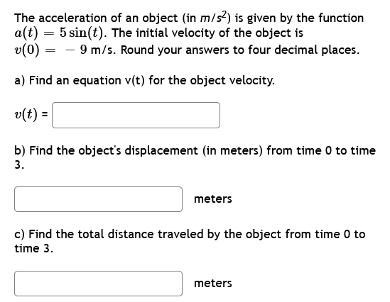 The acceleration of an object (in m/s²) is given by the function
a(t) = 5 sin(t). The initial velocity of the object is
v(0) - 9 m/s. Round your answers to four decimal places.
a) Find an equation v(t) for the object velocity.
v(t) =
b) Find the object's displacement (in meters) from time 0 to time
3.
meters
c) Find the total distance traveled by the object from time 0 to
time 3.
meters