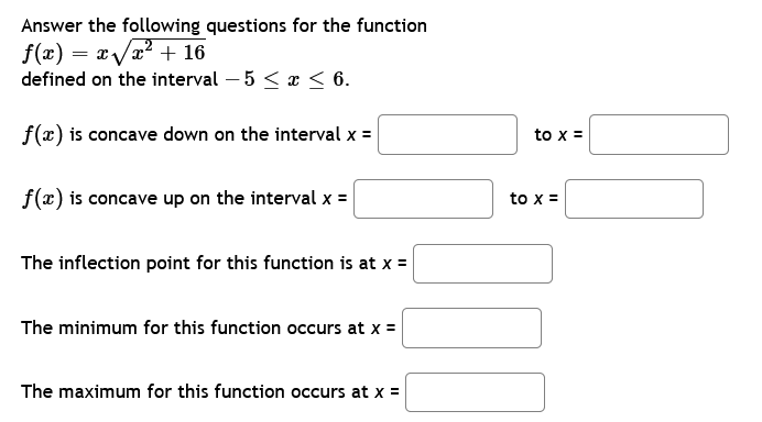 Answer the following questions for the function
f(x)=x√√x² + 16
defined on the interval - 5 ≤ x ≤ 6.
f(x) is concave down on the interval x =
f(x) is concave up on the interval x =
The inflection point for this function is at x =
The minimum for this function occurs at x =
The maximum for this function occurs at x =
to x =
to x =