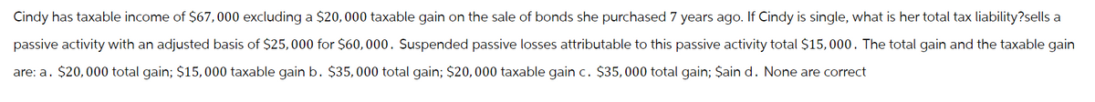 Cindy has taxable income of $67,000 excluding a $20,000 taxable gain on the sale of bonds she purchased 7 years ago. If Cindy is single, what is her total tax liability?sells a
passive activity with an adjusted basis of $25,000 for $60,000. Suspended passive losses attributable to this passive activity total $15,000. The total gain and the taxable gain
are: a. $20,000 total gain; $15,000 taxable gain b. $35,000 total gain; $20,000 taxable gain c. $35,000 total gain; $ain d. None are correct