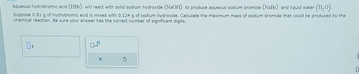 Aqueous hydrobromic acid (HBr) will react with solid sodium hydroxide (NaOH) to produce aqueous sodium bromide (NaBr) and liquid water (H₂O).
Suppose 0.81 g of hydrobromic acid is mixed with 0.124 g of sodium hydroxide. Calculate the maximum mass of sodium bromide that could be produced by the
chemical reaction. Be sure your answer has the correct number of significant digits.
g
x10
X
E