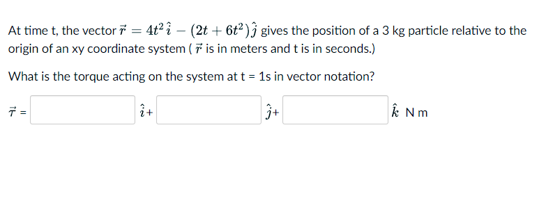 At time t, the vector 7 = 4t² i − (2t + 6t²) gives the position of a 3 kg particle relative to the
origin of an xy coordinate system (7 is in meters and t is in seconds.)
What is the torque acting on the system at t = 1s in vector notation?
j+
7 =
2+
k Nm