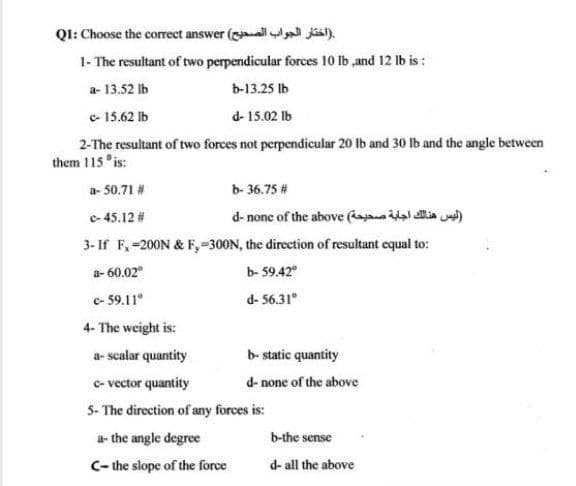 Q1: Choose the correct answer (alll Jásil).
1- The resultant of two perpendicular forces 10 lb ,and 12 Ib is :
a- 13.52 Ib
b-13.25 Ib
c- 15.62 Ib
d- 15.02 lb
2-The resultant of two forces not perpendicular 20 Ib and 30 lb and the angle between
them 115 °is:
a- 50.71 #
b- 36.75 #
d- none of the above ( idal ia )
3- If F,-200N & F,-300N, the direction of resultant equal to:
c- 45.12 #
a- 60.02"
b- 59.42°
c- 59.11°
d- 56.31°
4- The weight is:
a- scalar quantity
b- static quantity
c- vector quantity
d- none of the above
5- The direction of any forces is:
a- the angle degree
b-the sense
C- the slope of the force
d- all the above

