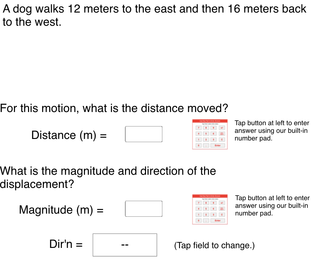 A dog walks 12 meters to the east and then 16 meters back
to the west.
For this motion, what is the distance moved?
Distance (m) =
Tap button at left to enter
answer using our built-in
number pad.
Enter
What is the magnitude and direction of the
displacement?
Tap button at left to enter
answer using our built-in
number pad.
Magnitude (m) :
12
Dir'n =
(Tap field to change.)
--
