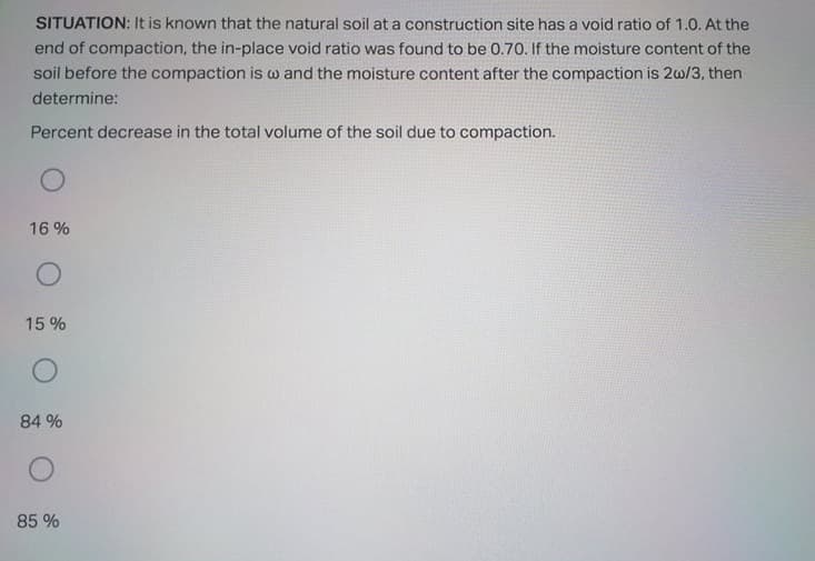 SITUATION: It is known that the natural soil at a construction site has a void ratio of 1.0. At the
end of compaction, the in-place void ratio was found to be 0.70. If the moisture content of the
soil before the compaction is w and the moisture content after the compaction is 2w/3, then
determine:
Percent decrease in the total volume of the soil due to compaction.
16 %
15 %
84 %
85 %
