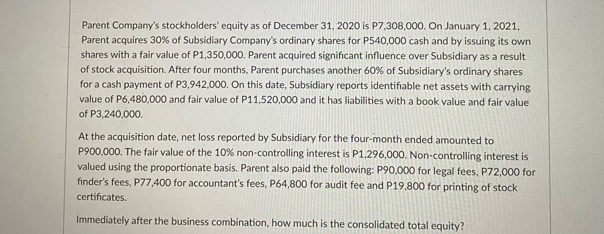 Parent Company's stockholders' equity as of December 31, 2020 is P7,308,00O. On January 1, 2021,
Parent acquires 30% of Subsidiary Company's ordinary shares for P540,000 cash and by issuing its own
shares with a fair value of P1,350,000. Parent acquired significant influence over Subsidiary as a result
of stock acquisition. After four months, Parent purchases another 60% of Subsidiary's ordinary shares
for a cash payment of P3,942,000. On this date, Subsidiary reports identifiable net assets with carrying
value of P6,480,000 and fair value of P11,520,000 and it has liabilities with a book value and fair value
of P3,240,000.
At the acquisition date, net loss reported by Subsidiary for the four-month ended amounted to
P900,000. The fair value of the 10% non-controlling interest is P1,296,000. Non-controlling interest is
valued using the proportionate basis. Parent also paid the following: P90,000 for legal fees, P72,000 for
finder's fees, P77,400 for accountant's fees, P64,800 for audit fee and P19,800 for printing of stock
certificates.
Immediately after the business combination, how much is the consolidated total equity?
