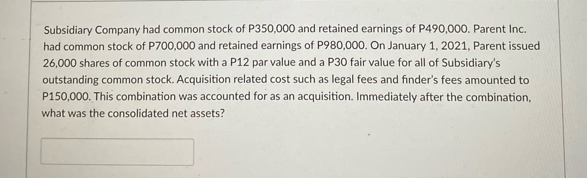 Subsidiary Company had common stock of P350,000 and retained earnings of P490,000. Parent Inc.
had common stock of P700,000 and retained earnings of P980,000. On January 1, 2021, Parent issued
26,000 shares of common stock with a P12 par value and a P30 fair value for all of Subsidiary's
outstanding common stock. Acquisition related cost such as legal fees and finder's fees amounted to
P150,000. This combination was accounted for as an acquisition. Immediately after the combination,
what was the consolidated net assets?
