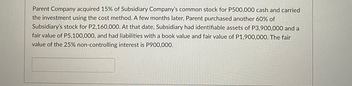Parent Company acquired 15% of Subsidiary Company's common stock for P500,000 cash and carried
the investment using the cost method. A few months later, Parent purchased another 60% of
Subsidiary's stock for P2,160,000. At that date, Subsidiary had identifiable assets of P3,900,000 and a
fair value of P5,100,000, and had liabilities with a book value and fair value of P1,900,000. The fair
value of the 25% non-controlling interest is P900,000.
