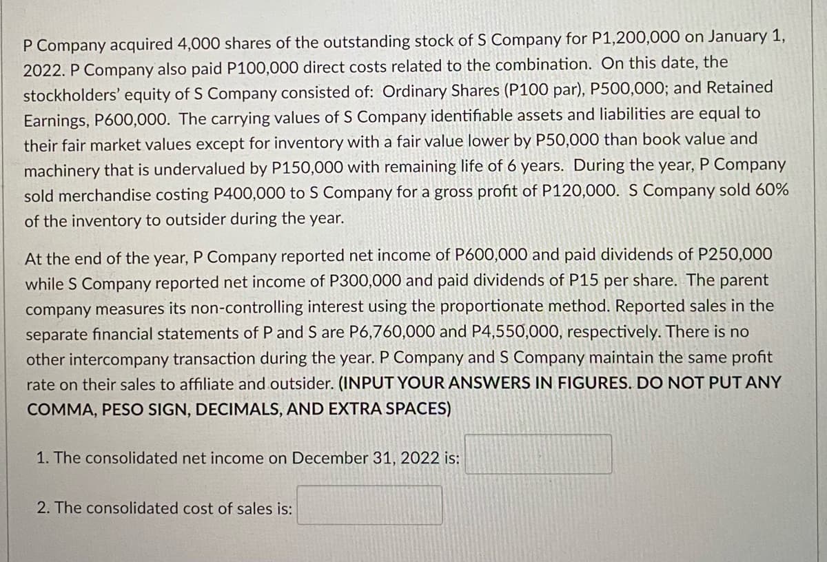 P Company acquired 4,000 shares of the outstanding stock of S Company for P1,200,000 on January 1,
2022. P Company also paid P100,000 direct costs related to the combination. On this date, the
stockholders' equity of S Company consisted of: Ordinary Shares (P100 par), P500,000; and Retained
Earnings, P600,000. The carrying values of S Company identifiable assets and liabilities are equal to
their fair market values except for inventory with a fair value lower by P50,000 than book value and
machinery that is undervalued by P150,000 with remaining life of 6 years. During the year, P Company
sold merchandise costing P400,000 to S Company for a gross profit of P120,000. S Company sold 60%
of the inventory to outsider during the year.
At the end of the year, P Company reported net income of P600,000 and paid dividends of P250,000
while S Company reported net income of P300,000 and paid dividends of P15 per share. The parent
company measures its non-controlling interest using the proportionate method. Reported sales in the
separate financial statements of P and S are P6,760,000 and P4,550,000, respectively. There is no
other intercompany transaction during the year. P Company and S Company maintain the same profit
rate on their sales to affiliate and outsider. (INPUT YOUR ANSWERS IN FIGURES. DO NOT PUT ANY
COMMA, PESO SIGN, DECIMALS, AND EXTRA SPACES)
1. The consolidated net income on December 31, 2022 is:
2. The consolidated cost of sales is:
