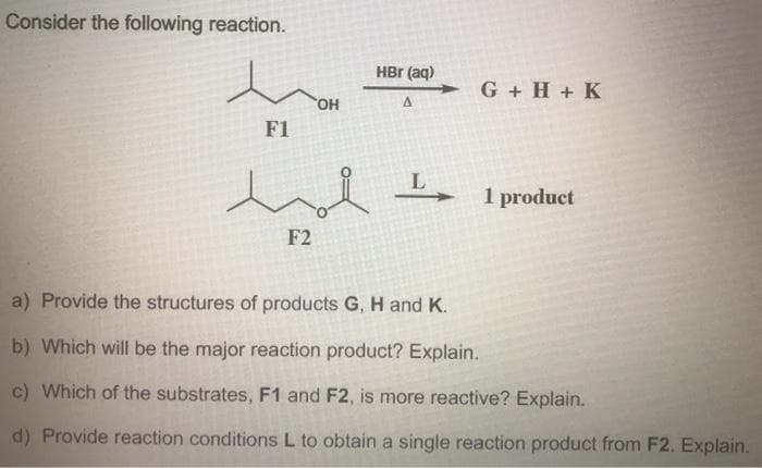 Consider the following reaction.
HBr (aq)
G + H + K
HO.
F1
1 product
F2
a) Provide the structures of products G, H and K.
b) Which will be the major reaction product? Explain.
c) Which of the substrates, F1 and F2, is more reactive? Explain.
d) Provide reaction conditions L to obtain a single reaction product from F2. Explain.
