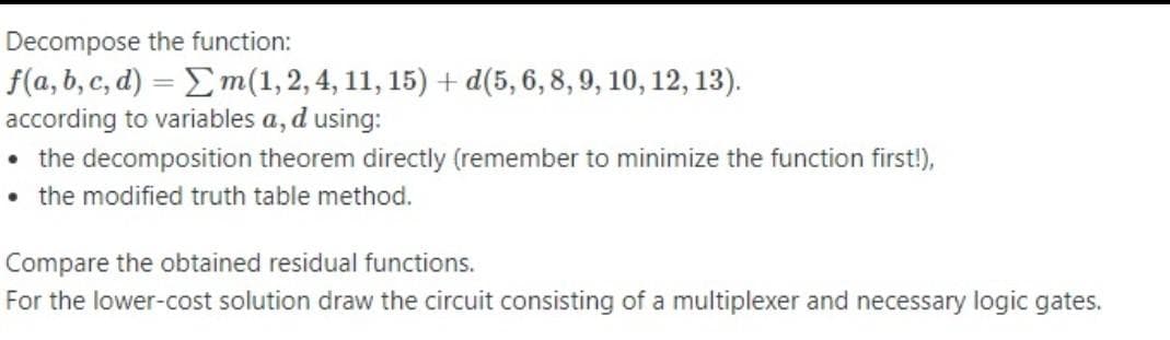 Decompose the function:
f(a, b, c, d) = Em(1,2, 4, 11, 15) + d(5, 6, 8, 9, 10, 12, 13).
according to variables a, d using:
• the decomposition theorem directly (remember to minimize the function first!),
• the modified truth table method.
Compare the obtained residual functions.
For the lower-cost solution draw the circuit consisting of a multiplexer and necessary logic gates.
