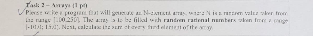 Task 2 - Arrays (1 pt)
U Please write a program that will generate an N-element array, where N is a random value taken from
the range [100;250]. The array is to be filled with random rational numbers taken from a range
[-10.0; 15.0). Next, calculate the sum of every third element of the array.
