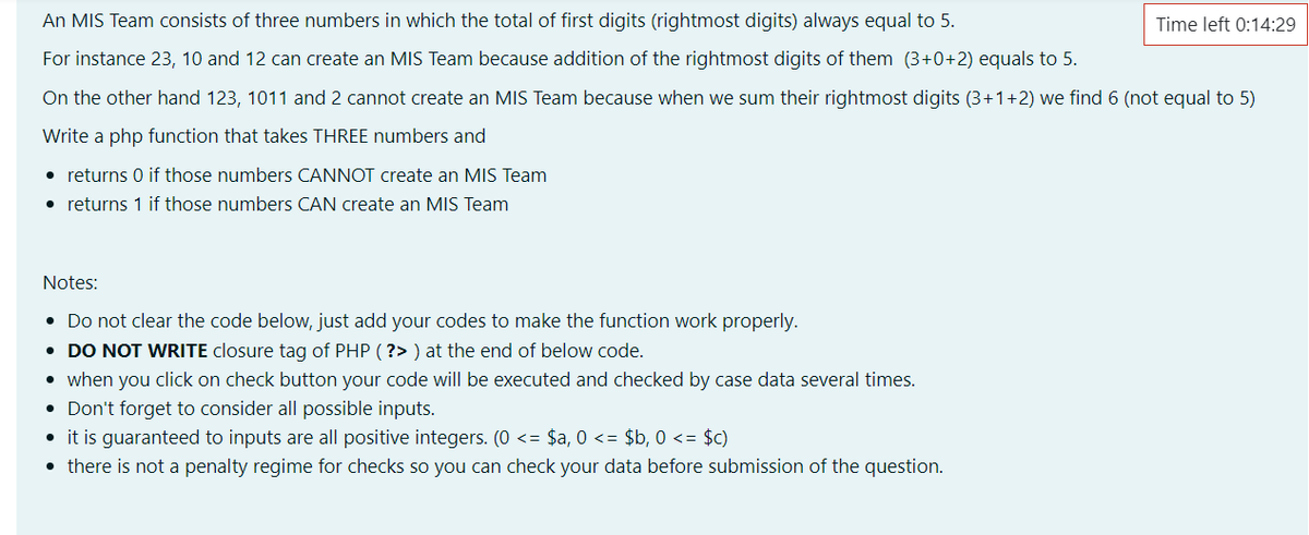 An MIS Team consists of three numbers in which the total of first digits (rightmost digits) always equal to 5.
Time left 0:14:29
For instance 23, 10 and 12 can create an MIS Team because addition of the rightmost digits of them (3+0+2) equals to 5.
On the other hand 123, 1011 and 2 cannot create an MIS Team because when we sum their rightmost digits (3+1+2) we find 6 (not equal to 5)
Write a php function that takes THREE numbers and
• returns 0 if those numbers CANNOT create an MIS Team
• returns 1 if those numbers CAN create an MIS Team
Notes:
• Do not clear the code below, just add your codes to make the function work properly.
• DO NOT WRITE closure tag of PHP ( ?> ) at the end of below code.
when you click on check button your code willI be executed and checked by case data several times.
• Don't forget to consider all possible inputs.
• it is guaranteed to inputs are all positive integers. (0 <= $a, 0 <= $b, 0 <= $c)
• there is not a penalty regime for checks so you can check your data before submission of the question.
