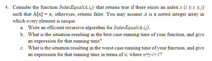 4. Consider the function IndexEqual(A,i.j) that returns true if there exists an index x (i sx sj)
such that A[x] = x; otherwise, retums false. You may assume A is a sorted integer array in
which every element is unique.
a. Write an efficient recursive algorithm for IndexEqual(A,i.j).
b. What is the situation resulting in the best-case running time of your function, and give
an expression for that running time?
c. What is the situation resulting in the worst-case running time of your function, and give
an expression for that running time in terms of n, where n=j-i+1?
