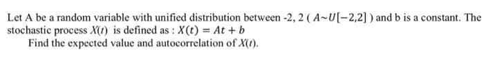 Let A be a random variable with unified distribution between -2, 2 ( A~U[-2,2] ) and b is a constant. The
stochastic process X(t) is defined as : X(t) = At + b
Find the expected value and autocorrelation of X(t).
