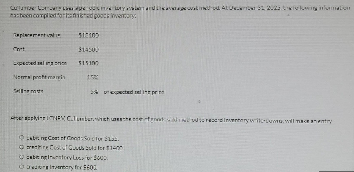 1
Cullumber Company uses a periodic inventory system and the average cost method. At December 31, 2025, the following information
has been compiled for its finished goods inventory:
Replacement value
Cost
Expected selling price
Normal profit margin
Selling costs
$13100
$14500
$15100
15%
5% of expected selling price
After applying LCNRV. Cullumber, which uses the cost of goods sold method to record inventory write-downs, will make an entry
Odebiting Cost of Goods Sold for $155.
O crediting Cost of Goods Sold for $1400.
O debiting Inventory Loss for $600.
Ⓒcrediting Inventory for $600.