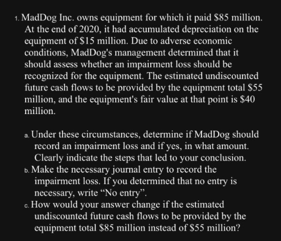 1. MadDog Inc. owns equipment for which it paid $85 million.
At the end of 2020, it had accumulated depreciation on the
equipment of $15 million. Due to adverse economic
conditions, MadDog's management determined that it
should assess whether an impairment loss should be
recognized for the equipment. The estimated undiscounted
future cash flows to be provided by the equipment total $55
million, and the equipment's fair value at that point is $40
million.
a. Under these circumstances, determine if MadDog should
record an impairment loss and if yes, in what amount.
Clearly indicate the steps that led to your conclusion.
b. Make the necessary journal entry to record the
impairment loss. If you determined that no entry is
necessary, write "No entry".
c. How would your answer change if the estimated
undiscounted future cash flows to be provided by the
equipment total $85 million instead of $55 million?