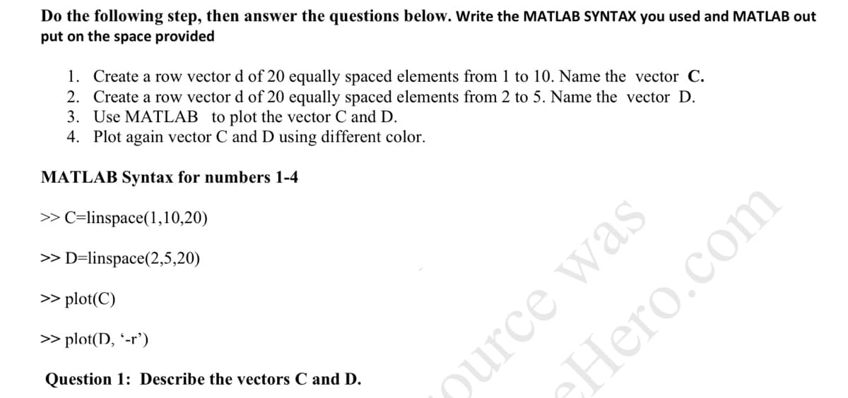 Do the following step, then answer the questions below. Write the MATLAB SYNTAX you used and MATLAB out
put on the space provided
1. Create a row vector d of 20 equally spaced elements from 1 to 10. Name the vector C.
2. Create a row vector d of 20 equally spaced elements from 2 to 5. Name the vector D.
3. Use MATLAB to plot the vector C and D.
4. Plot again vector C and D using different color.
MATLAB Syntax for numbers 1-4
> C=linspace(1,10,20)
ource was
Hero.com
> D=linspace(2,5,20)
> plot(C)
> plot(D, '-r')
Question 1: Describe the vectors C and D.
