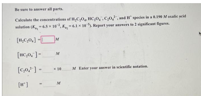 Be sure to answer all parts.
Calculate the concentrations of H₂C₂O4, HC₂0, C₂02, and H species in a 0.190 M oxalic acid
solution (K₁, 6.5 x 102, K₂, 6.1 × 105). Report your answers to 2 significant figures.
=
=
[H₂C₂04]
[HC₂0]=
[C₂0.¹] =
M
M
x 10
M
M Enter your answer in scientific notation.