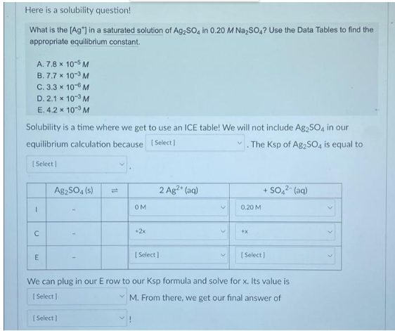 Here is a solubility question!
What is the [Ag*] in a saturated solution of Ag₂SO4 in 0.20 M Na₂SO4? Use the Data Tables to find the
appropriate equilibrium constant.
A. 7.8 x 10-5 M
B. 7.7 x 10-3 M
C. 3.3 x 10-6 M
D.2.1 x 10-3 M
E. 4.2 x 10-³ M
Solubility is a time where we get to use an ICE table! We will not include Ag₂SO4 in our
equilibrium calculation because
[Select]
The Ksp of Ag2SO4 is equal to
[Select]
A82SO4(s)
+ SO4²- (aq)
OM
0.20 M
+2x
+X
E
[Select]
[Select]
We can plug in our E row to our Ksp formula and solve for x. Its value is
[Select]
M. From there, we get our final answer of
[Select]
I
C
2 Ag²+ (aq)
V
V
>
>
>
