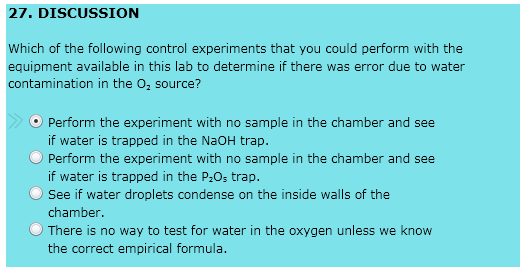 27. DISCUSSION
Which of the following control experiments that you could perform with the
equipment available in this lab to determine if there was error due to water
contamination in the O₂ source?
Perform the experiment with no sample in the chamber and see
if water is trapped in the NaOH trap.
Perform the experiment with no sample in the chamber and see
if water is trapped in the P₂Os trap.
See if water droplets condense on the inside walls of the
chamber.
There is no way to test for water in the oxygen unless we know
the correct empirical formula.
