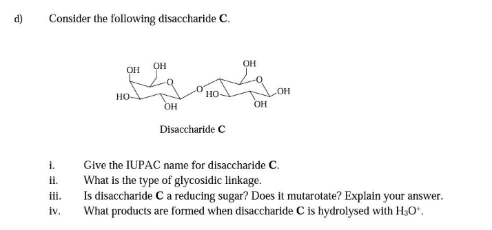 d)
Consider the following disaccharide C.
i.
ii.
iii.
iv.
OH
HO
OH
OH
HO
Disaccharide C
OH
OH
OH
Give the IUPAC name for disaccharide C.
What is the type of glycosidic linkage.
Is disaccharide C a reducing sugar? Does it mutarotate? Explain your answer.
What products are formed when disaccharide C is hydrolysed with H3O+.