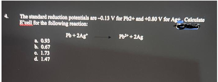 The standard reduction potentials are-0.13 V for Pb2+ and +0.80 V for Ag+. Calculate
E'cell for the following reaction:
Pb+ 2Ag
a. 0.93
b. 0.67
c. 1.73
d. 1.47
Pb²+ + 2Ag