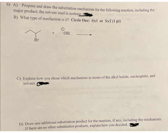 6) A) Propose and draw the substitution mechanism for the following reaction, including the
major product; the solvent used is acetone.
B) What type of mechanism is it? Circle One: SN1 or SN2 (1 pt)
Y
Br
OH
C) Explain how you chose which mechanism in terms of the alkyl halide, nucleophile, and
solvent.
D) Draw one additional substitution product for the reaction, if any, including the mechanism.
If there are no other substitution products, explain how you decided.