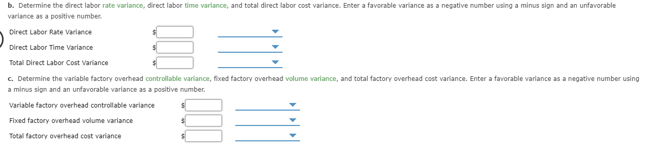 b. Determine the direct labor rate variance, direct labor time variance, and total direct labor cost variance. Enter a favorable variance as a negative number using a minus sign and an unfavorable
variance as a positive number.
Direct Labor Rate Variance
Direct Labor Time Variance
Total Direct Labor Cost Variance
c. Determine the variable factory overhead controllable variance, fixed factory overhead volume variance, and total factory overhead cost variance. Enter a favorable variance as a negative number using
a minus sign and an unfavorable variance as a positive number.
Variable factory overhead controllable variance
$1
Fixed factory overhead volume variance
$
Total factory overhead cost variance
