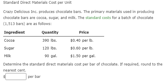 Standard Direct Materials Cost per Unit
Crazy Delicious Inc. produces chocolate bars. The primary materials used in producing
chocolate bars are cocoa, sugar, and milk. The standard costs for a batch of chocolate
(1,513 bars) are as follows
Quantity
Ingredient
Price
390 lbs
$0.40 per lb
Сосоа
120 lbs
$0.60 per lb.
Sugar
Milk
90 gal.
$1.50 per gal.
Determine the standard direct materials cost per bar of chocolate. If required, round to the
nearest cent.
per bar
