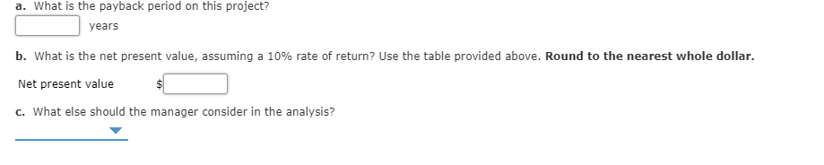 a. What is the payback period on this project?
years
b. What is the net present value, assuming a 10% rate of return? Use the table provided above. Round to the nearest whole dollar.
Net present value
c. What else should the manager consider in the analysis?
