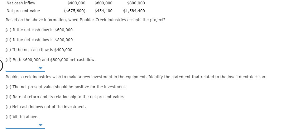 Net cash inflow
$400,000
$600,000
$800,000
Net present value
($675,600)
$454,400
$1,584,400
Based on the above information, when Boulder Creek industries accepts the project?
(a) If the net cash flow is $600,000
(b) If the net cash flow is $800,000
(c) If the net cash flow is $400,000
(d) Both $600,000 and $800,000 net cash flow.
Boulder creek industries wish to make a new investment in the equipment. Identify the statement that related to the investment decision.
(a) The net present value should be positive for the investment.
(b) Rate of return and its relationship to the net present value.
(c) Net cash inflows out of the investment.
(d) All the above
