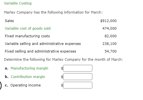 Variable Costing
Marley Company has the following information for March:
Sales
$912,000
Variable cost of goods sold
474,000
Fixed manufacturing costs
82,000
Variable selling and administrative expenses
238,100
Fixed selling and administrative expenses
54,700
Determine the following for Marley Company for the month of March:
a. Manufacturing margin
b. Contribution margin
c. Operating income
$
