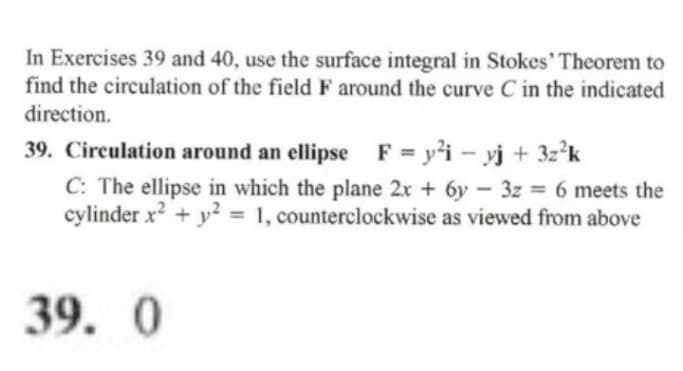 In Exercises 39 and 40, use the surface integral in Stokes' Theorem to
find the circulation of the field F around the curve C in the indicated
direction.
39. Circulation around an ellipse F = y'i - yj + 3z*k
C: The ellipse in which the plane 2x + 6y - 3z = 6 meets the
cylinder x + y? = 1, counterclockwise as viewed from above
%3D
%3D
