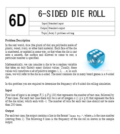 6-SIDED
DIE ROLL
6D
Imput Standard input
Output Standard output
Topic Array I: problenn solving
Problem Description
In the real world, dice (the plural of die) zre polyhedra made of
plastic, wood, ivory, or other hard material. Each face of the die
is numbered, or marked in some way, so that when the die is cast
onto a smooth, flat surface and allowed to come to rest, a
particular mumber is specified.
Mathematically, we can consider a die to be a random veriable
that takes on only finitely many distinct values. Usually, these
values will constitute a set of positive integers 1, 2, .n; in such
czses, we will refer to the die as n-sided. The most common die in many board games is a 6-sided
die
In this problem you zre required to determine the frequency of 2 6-sided die rolling simulation.
Input
First line of input is an integer T (1<Ts 100) that represents the mumber of test case, followed by
I test cases. For each test case there will be a set of integers x (1sxs 6) that represent the face
of the die rolled, which ends with -1. The number of rolls for each test case should not be more
than 200 times
Output
For each test case, the output contains a line in the format "caae tx:", where x is the case mumber
(starting from 1). The following 6 lines is the frequency of the die roll as shown in the sample
output
