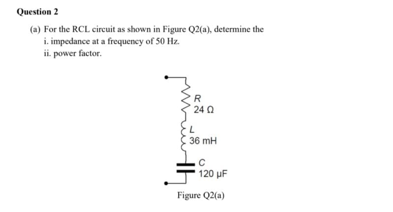 Question 2
(a) For the RCL circuit as shown in Figure Q2(a), determine the
i. impedance at a frequency of 50 Hz.
ii. power factor.
R
24 Q
36 mH
120 µF
Figure Q2(a)
