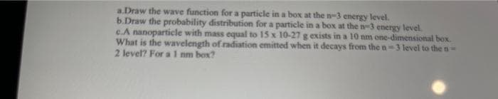 a.Draw the wave function for a particle in a box at the n-3 energy level.
b.Draw the probability distribution for a particle in a box at the n-3 energy level.
c.A nanoparticle with mass equal to 15 x 10-27 g exists in a 10 nm one-dimensional box.
What is the wavelength of radiation emitted when it decays from the n-3 level to the n-
2 level? For a 1 nm box?