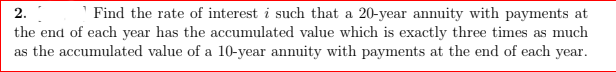 2.
Find the rate of interest i such that a 20-year annuity with payments at
the end of each year has the accumulated value which is exactly three times as much
as the accumulated value of a 10-year annuity with payments at the end of each year.