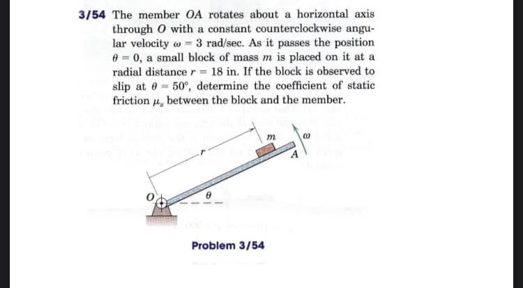 3/54 The member OA rotates about a horizontal axis
through O with a constant counterclockwise angu-
lar velocity w = 3 rad/sec. As it passes the position
0 = 0, a small block of mass m is placed on it at a
radial distance r = 18 in. If the block is observed to
slip at 0 = 50°, determine the coefficient of static
friction u, between the block and the member.
m
Problem 3/54
