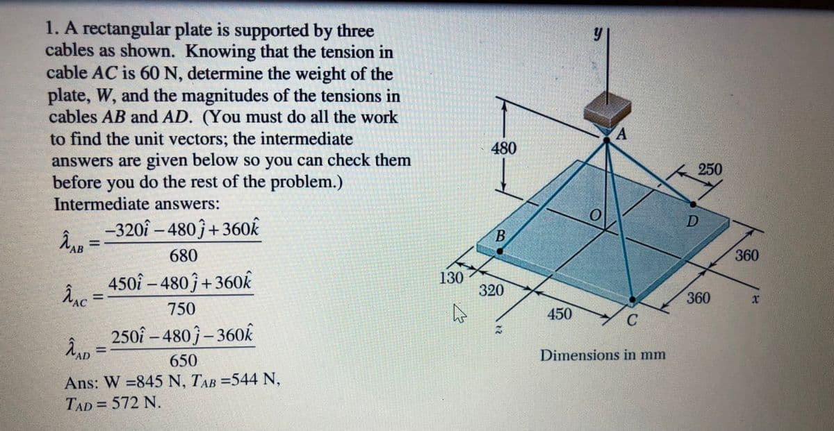 1. A rectangular plate is supported by three
cables as shown. Knowing that the tension in
cable AC is 60 N, determine the weight of the
plate, W, and the magnitudes of the tensions in
cables AB and AD. (You must do all the work
to find the unit vectors; the intermediate
480
answers are given below so you can check them
before you do the rest of the problem.)
Intermediate answers:
250
-320î – 480ĵ+360k
AB
680
360
450î – 480 ĵ+360k
Ânc =
130
320
|
360
АС
750
450
250î – 480 ĵ – 360k
AD
650
Dimensions in mm
Ans: W =845 N, TAB =544 N,
TAD= 572 N.
