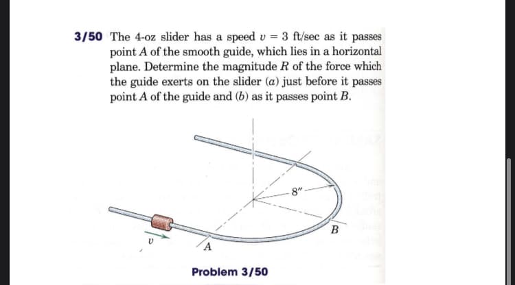 3/50 The 4-oz slider has a speed v = 3 ft/sec as it passes
point A of the smooth guide, which lies in a horizontal
plane. Determine the magnitude R of the force which
the guide exerts on the slider (a) just before it passes
point A of the guide and (b) as it passes point B.
8"
B
A
Problem 3/50
