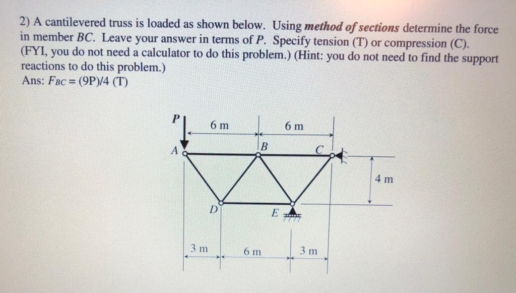 2) A cantilevered truss is loaded as shown below. Using method of sections determine the force
in member BC. Leave your answer in terms of P. Specify tension (T) or compression (C).
(FYI, you do not need a calculator to do this problem.) (Hint: you do not need to find the support
reactions to do this problem.)
Ans: FBC = (9P)/4 (T)
6 m
6 m
4 m
D
E
3 m
6 m
3 m
