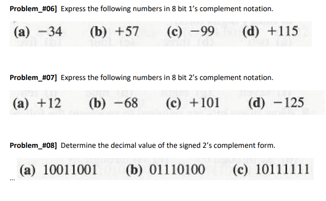 Problem_#06] Express the following numbers in 8 bit 1's complement notation.
(а) —34
(b) +57
(с) —99
(d) +115
Problem_#07] Express the following numbers in 8 bit 2's complement notation.
(а) +12
(b) -68
(c) +101
(d) -125
Problem_#08] Determine the decimal value of the signed 2's complement form.
(a) 10011001
(b) 01110100
(c) 10111111
