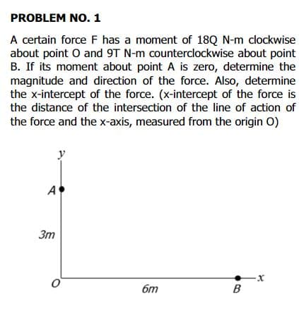 PROBLEM NO. 1
A certain force F has a moment of 18Q N-m clockwise
about point O and 9T N-m counterclockwise about point
B. If its moment about point A is zero, determine the
magnitude and direction of the force. Also, determine
the x-intercept of the force. (x-intercept of the force is
the distance of the intersection of the line of action of
the force and the x-axis, measured from the origin O)
y
A
Зт
бт
B
