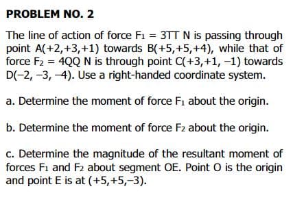 PROBLEM NO. 2
The line of action of force F1 = 3TTN is passing through
point A(+2,+3,+1) towards B(+5,+5,+4), while that of
force F2 = 4QQ N is through point C(+3,+1, -1) towards
D(-2, -3, -4). Use a right-handed coordinate system.
a. Determine the moment of force F1 about the origin.
b. Determine the moment of force F2 about the origin.
c. Determine the magnitude of the resultant moment of
forces F1 and F2 about segment OE. Point O is the origin
and point E is at (+5,+5,-3).
