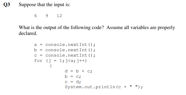 Q3
Suppose that the input is:
6
9
12
What is the output of the following code? Assume all variables are properly
declared.
a = console.nextInt ();
b = console.nextInt ();
console.nextInt ();
1;j<a;j++)
C =
for (j
{
d
b + c;
b
c;
c = d;
System.out.println(c +
" ") ;
