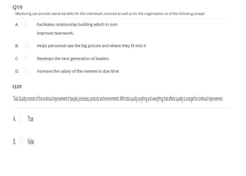 Q19
Mentoring can provide seeral benefits for the individuals involved as well as for the organization as of the following except:
A.
Facilitates relationship building which in turn
improves teamwork.
В.
Helps personnel see the big picture and where they fit into it
C. O
Develops the next generation of leaders
D.
Increase the salary of the mentee in due time
Q20
A O True
B. O False
