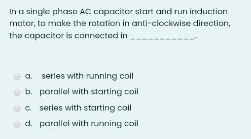 In a single phase AC capacitor start and run induction
motor, to make the rotation in anti-clockwise direction,
the capacitor is connected in
a. series with running coil
b. parallel with starting coil
c. series with starting coil
d. parallel with running coil

