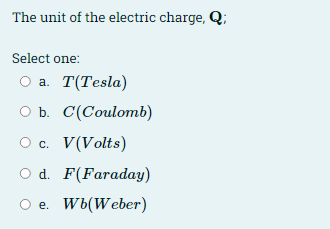 The unit of the electric charge, Q;
Select one:
а. Т(Тesla)
оъ. С(Сoulomb)
Ос. V(Volts)
O d. F(Faraday)
O e. Wb(Weber)
е.
